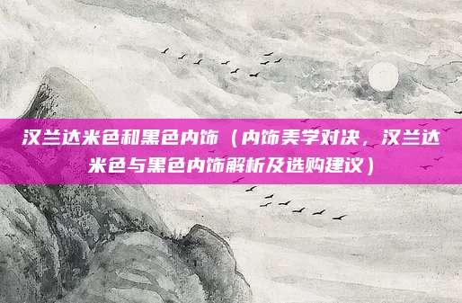 汉兰达米色和黑色内饰(内饰美学对决,汉兰达米色与黑色内饰解析及选购建议)
