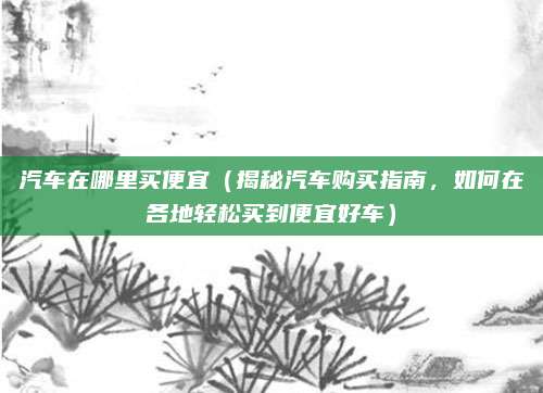 汽车在哪里买便宜(揭秘汽车购买指南,如何在各地轻松买到便宜好车)
