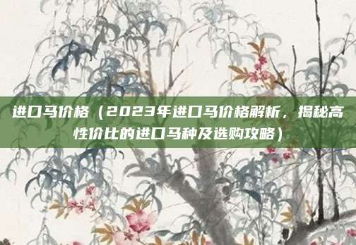 进口马价格(2023年进口马价格解析,揭秘高性价比的进口马种及选购攻略)