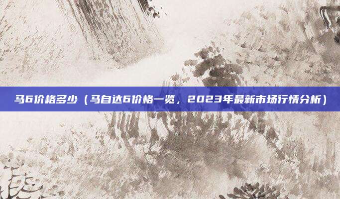 马6价格多少(马自达6价格一览,2023年最新市场行情分析)