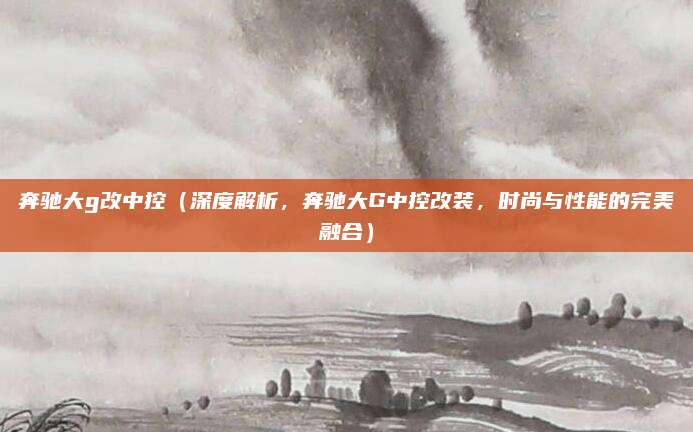 奔驰大g改中控(深度解析,奔驰大G中控改装,时尚与性能的完美融合)