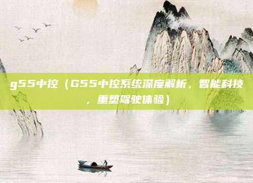 g55中控(G55中控系统深度解析,智能科技,重塑驾驶体验)