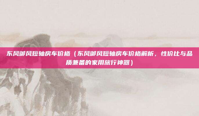 东风御风短轴房车价格（东风御风短轴房车价格解析，性价比与品质兼备的家用旅行神器）
