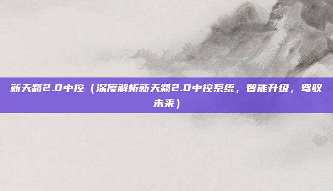 新天籁2.0中控（深度解析新天籁2.0中控系统，智能升级，驾驭未来）