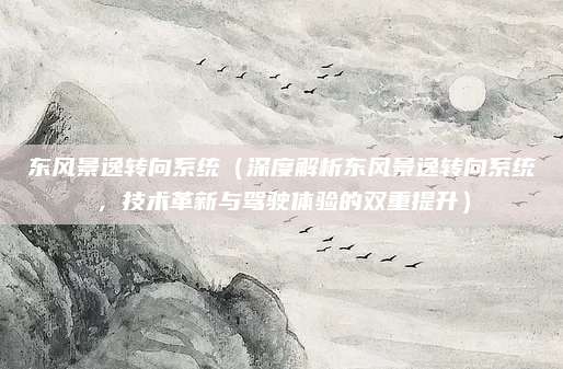 东风景逸转向系统（深度解析东风景逸转向系统，技术革新与驾驶体验的双重提升）