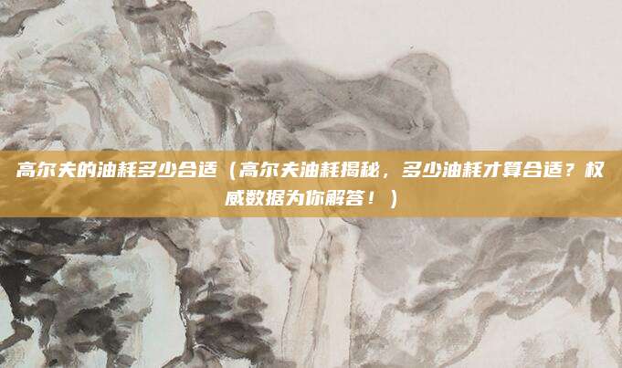 高尔夫的油耗多少合适(高尔夫油耗揭秘,多少油耗才算合适?权威数据为你解答!)