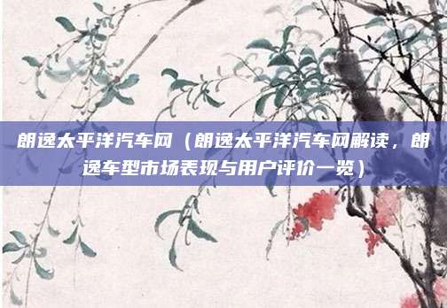 朗逸太平洋汽车网（朗逸太平洋汽车网解读，朗逸车型市场表现与用户评价一览）