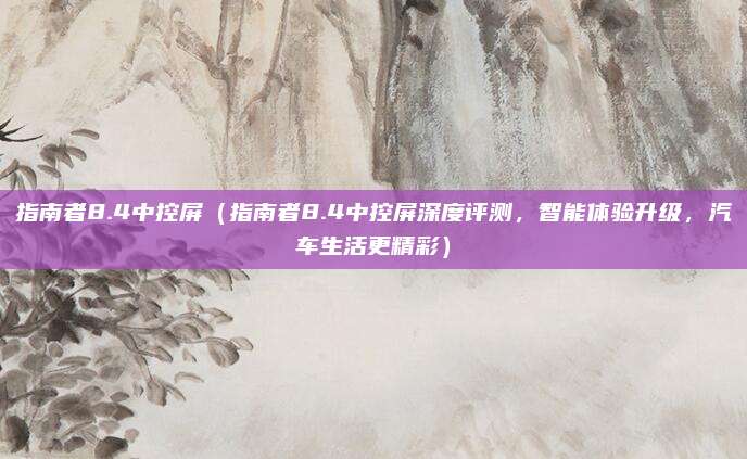 指南者8.4中控屏(指南者8.4中控屏深度评测,智能体验升级,汽车生活更精彩)