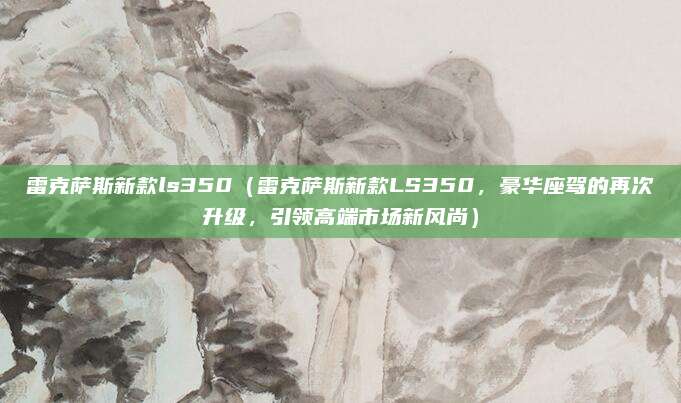 雷克萨斯新款ls350(雷克萨斯新款LS350,豪华座驾的再次升级,引领高端市场新风尚)