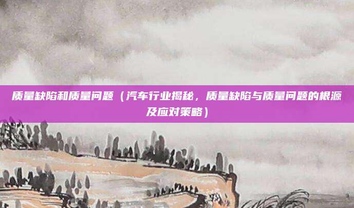 质量缺陷和质量问题(汽车行业揭秘,质量缺陷与质量问题的根源及应对策略)