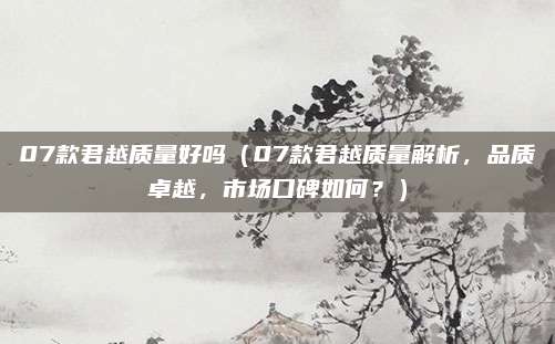 07款君越质量好吗(07款君越质量解析,品质卓越,市场口碑如何?)