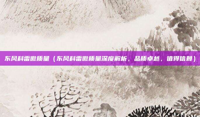 东风科雷傲质量(东风科雷傲质量深度解析,品质卓越,值得信赖)