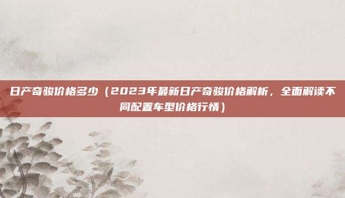日产奇骏价格多少(2023年最新日产奇骏价格解析,全面解读不同配置车型价格行情)
