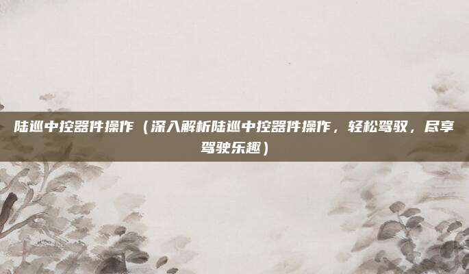 陆巡中控器件操作（深入解析陆巡中控器件操作，轻松驾驭，尽享驾驶乐趣）