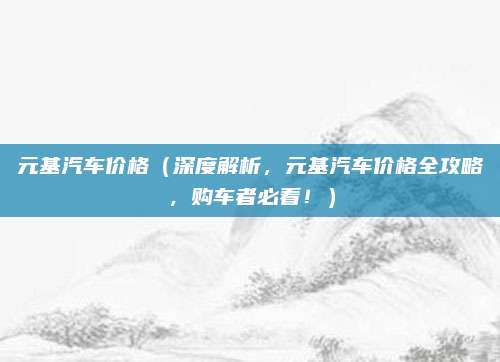 元基汽车价格（深度解析，元基汽车价格全攻略，购车者必看！）