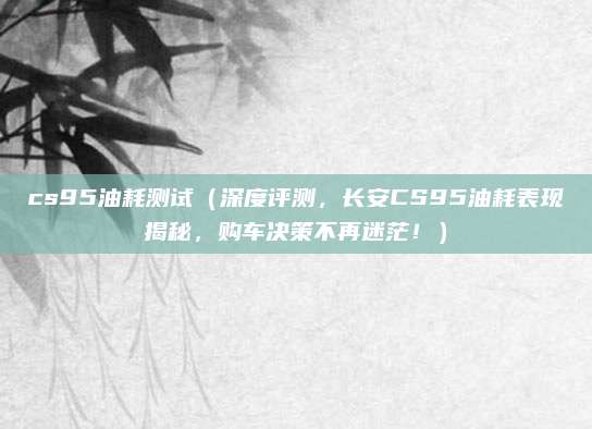 cs95油耗测试（深度评测，长安CS95油耗表现揭秘，购车决策不再迷茫！）