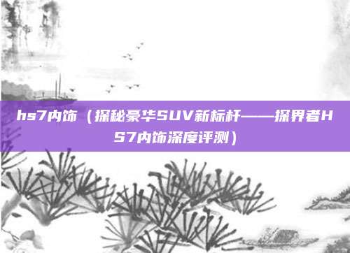 hs7内饰(探秘豪华SUV新标杆——探界者HS7内饰深度评测)
