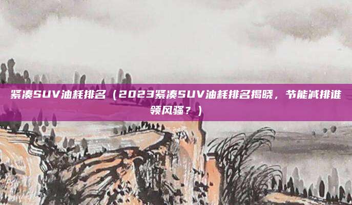 紧凑SUV油耗排名（2023紧凑SUV油耗排名揭晓，节能减排谁领风骚？）