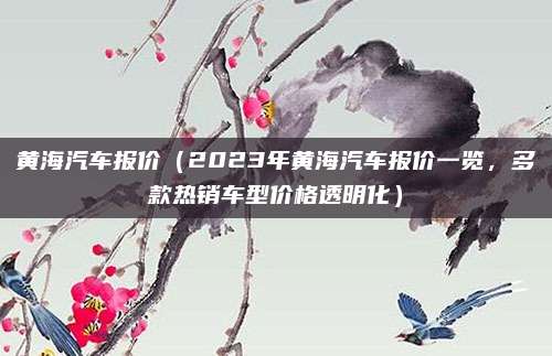 黄海汽车报价(2023年黄海汽车报价一览,多款热销车型价格透明化)
