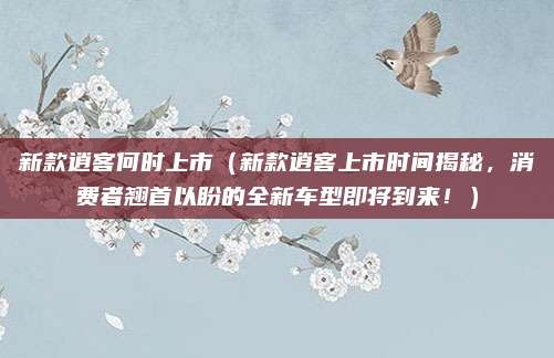 新款逍客何时上市(新款逍客上市时间揭秘,消费者翘首以盼的全新车型即将到来!)