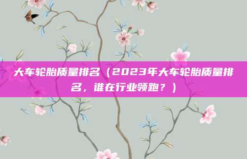 大车轮胎质量排名(2023年大车轮胎质量排名,谁在行业领跑?)