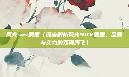 风光suv质量（深度解析风光SUV质量，品质与实力的双翼腾飞）