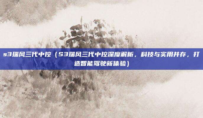 s3瑞风三代中控(S3瑞风三代中控深度解析,科技与实用并存,打造智能驾驶新体验)
