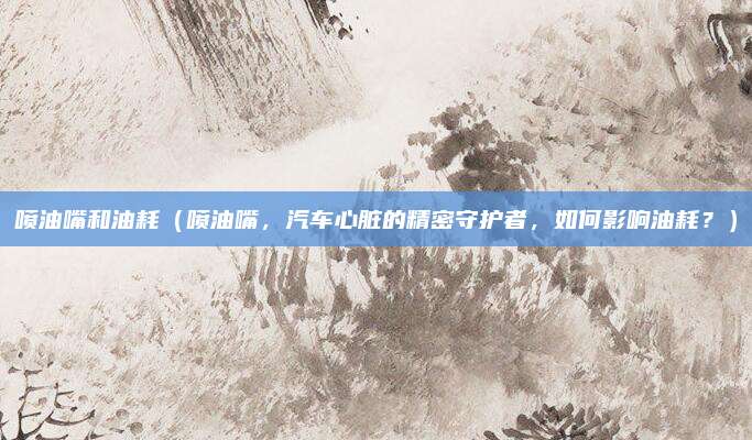 喷油嘴和油耗(喷油嘴,汽车心脏的精密守护者,如何影响油耗?)