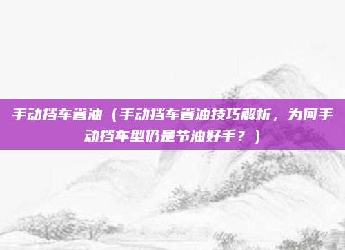 手动挡车省油(手动挡车省油技巧解析,为何手动挡车型仍是节油好手?)