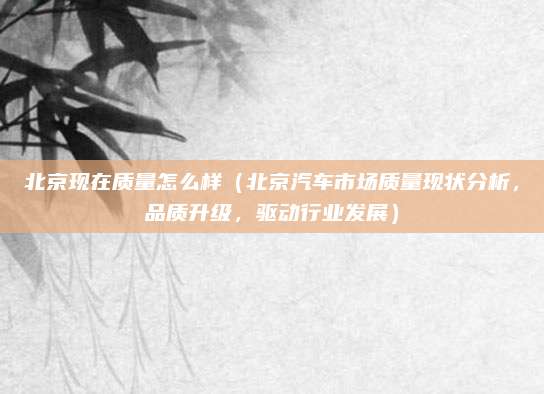 北京现在质量怎么样(北京汽车市场质量现状分析,品质升级,驱动行业发展)