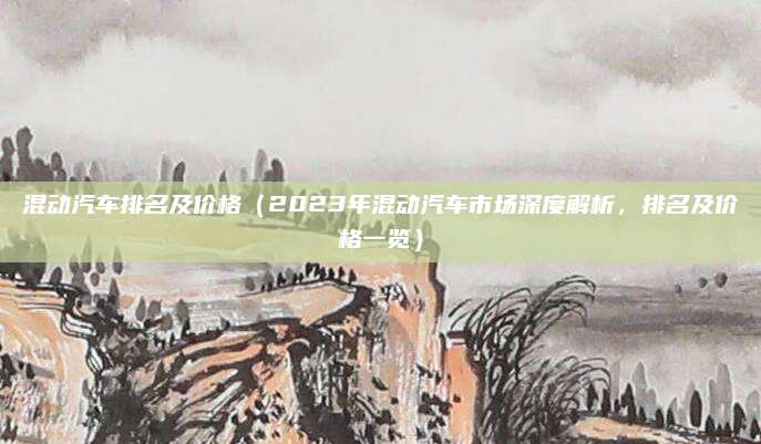 混动汽车排名及价格(2023年混动汽车市场深度解析,排名及价格一览)