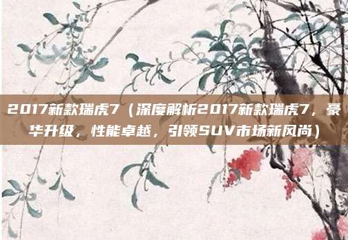 2017新款瑞虎7(深度解析2017新款瑞虎7,豪华升级,性能卓越,引领SUV市场新风尚)