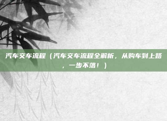 汽车交车流程（汽车交车流程全解析，从购车到上路，一步不落！）