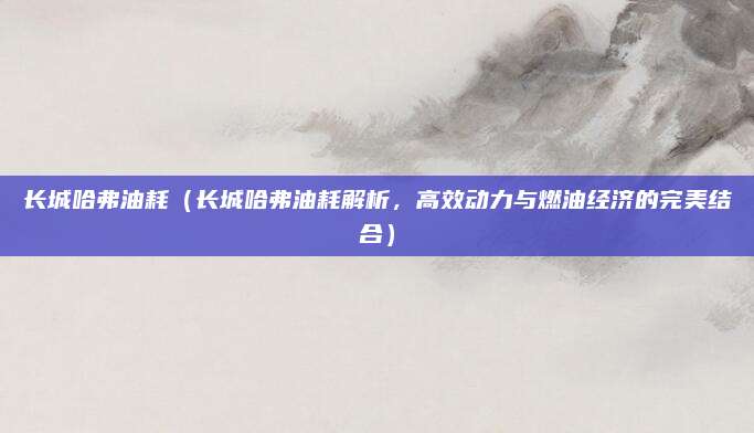长城哈弗油耗（长城哈弗油耗解析，高效动力与燃油经济的完美结合）