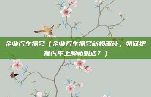 企业汽车摇号（企业汽车摇号新规解读，如何把握汽车上牌新机遇？）