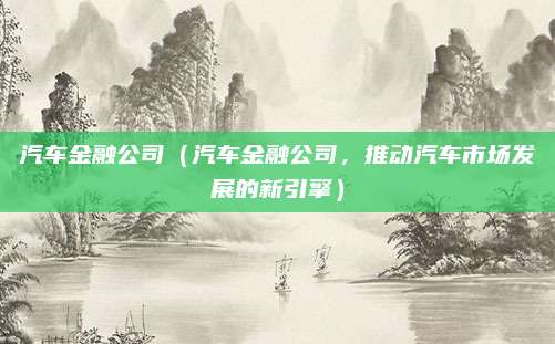 汽车金融公司(汽车金融公司,推动汽车市场发展的新引擎)