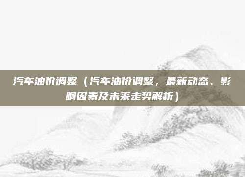 汽车油价调整（汽车油价调整，最新动态、影响因素及未来走势解析）