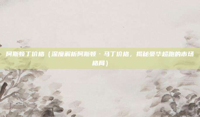 阿斯顿丁价格（深度解析阿斯顿·马丁价格，揭秘豪华超跑的市场格局）