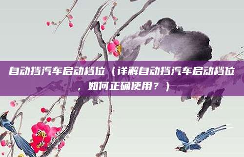 自动挡汽车启动档位(详解自动挡汽车启动档位,如何正确使用?)