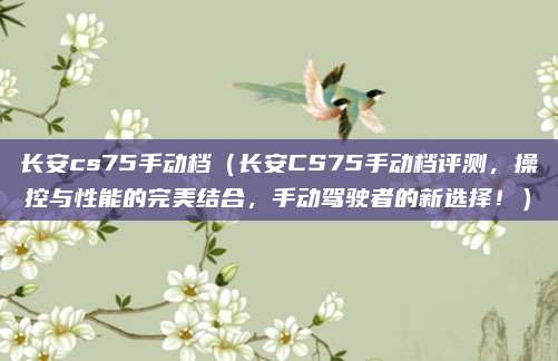 长安cs75手动档(长安CS75手动档评测,操控与性能的完美结合,手动驾驶者的新选择!)