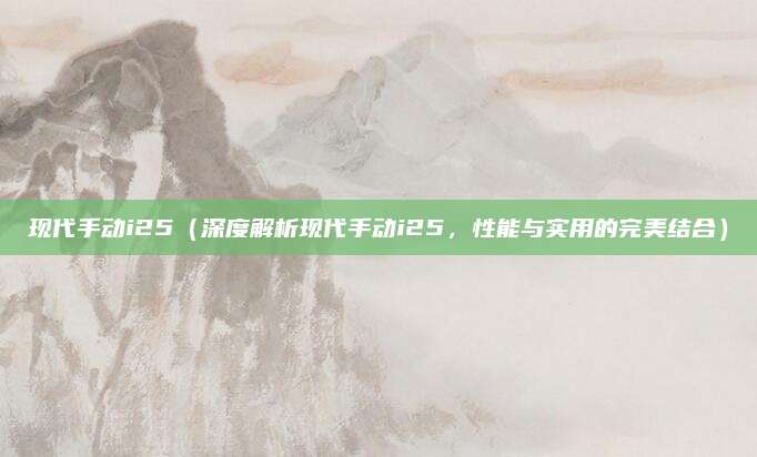 现代手动i25(深度解析现代手动i25,性能与实用的完美结合)
