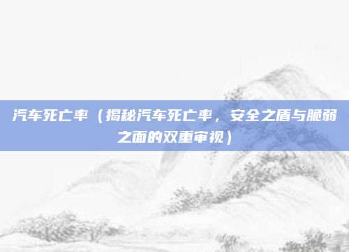 汽车死亡率（揭秘汽车死亡率，安全之盾与脆弱之面的双重审视）