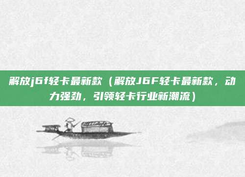 解放j6f轻卡最新款(解放J6F轻卡最新款,动力强劲,引领轻卡行业新潮流)