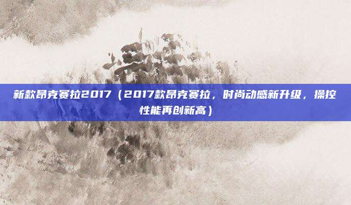 新款昂克赛拉2017(2017款昂克赛拉,时尚动感新升级,操控性能再创新高)