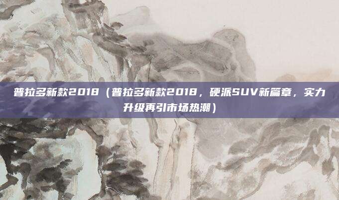 普拉多新款2018(普拉多新款2018,硬派SUV新篇章,实力升级再引市场热潮)