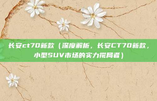 长安ct70新款(深度解析,长安CT70新款,小型SUV市场的实力搅局者)
