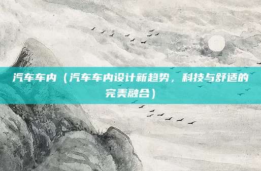 汽车车内(汽车车内设计新趋势,科技与舒适的完美融合)
