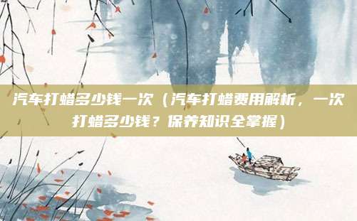 汽车打蜡多少钱一次(汽车打蜡费用解析,一次打蜡多少钱?保养知识全掌握)