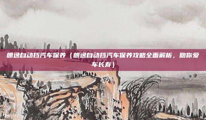 朗逸自动挡汽车保养(朗逸自动挡汽车保养攻略全面解析,助你爱车长寿)