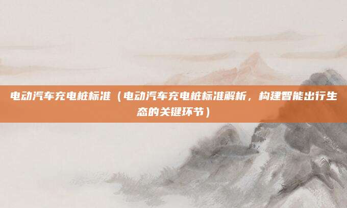 电动汽车充电桩标准（电动汽车充电桩标准解析，构建智能出行生态的关键环节）